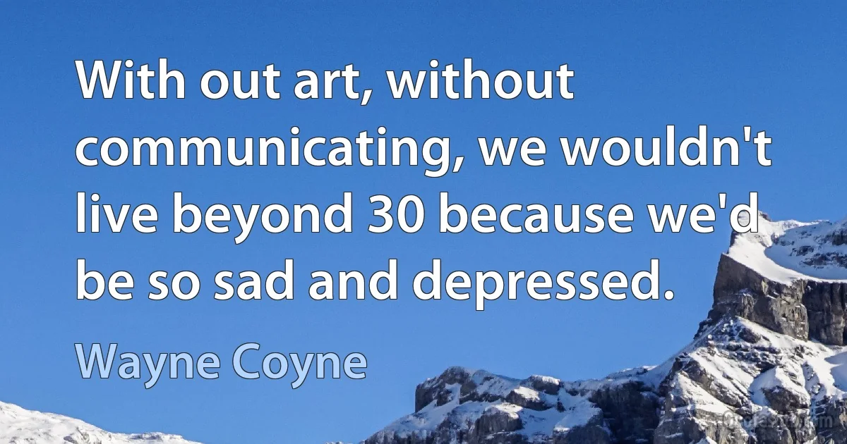 With out art, without communicating, we wouldn't live beyond 30 because we'd be so sad and depressed. (Wayne Coyne)