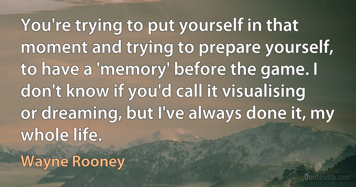 You're trying to put yourself in that moment and trying to prepare yourself, to have a 'memory' before the game. I don't know if you'd call it visualising or dreaming, but I've always done it, my whole life. (Wayne Rooney)