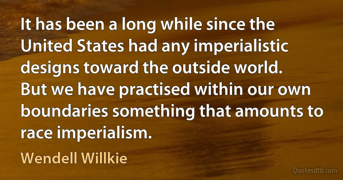 It has been a long while since the United States had any imperialistic designs toward the outside world. But we have practised within our own boundaries something that amounts to race imperialism. (Wendell Willkie)