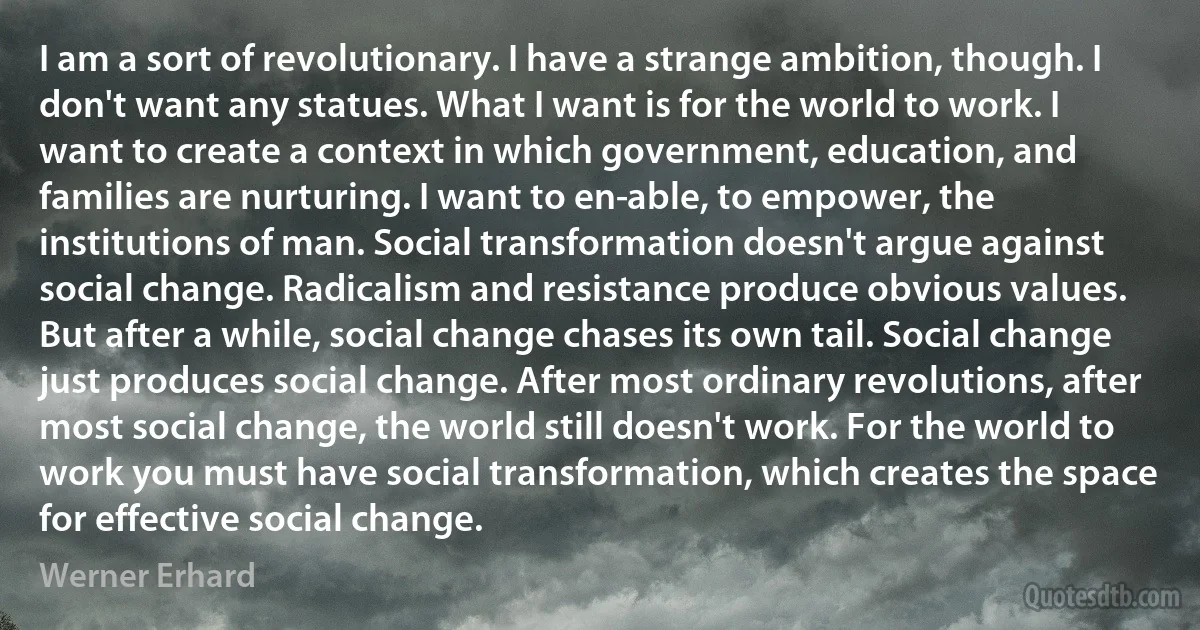 I am a sort of revolutionary. I have a strange ambition, though. I don't want any statues. What I want is for the world to work. I want to create a context in which government, education, and families are nurturing. I want to en­able, to empower, the institutions of man. Social transformation doesn't argue against social change. Radicalism and resistance produce obvious values. But after a while, social change chases its own tail. Social change just produces social change. After most ordinary revolutions, after most social change, the world still doesn't work. For the world to work you must have social transformation, which creates the space for effective social change. (Werner Erhard)