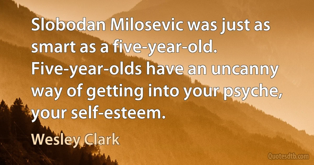 Slobodan Milosevic was just as smart as a five-year-old. Five-year-olds have an uncanny way of getting into your psyche, your self-esteem. (Wesley Clark)