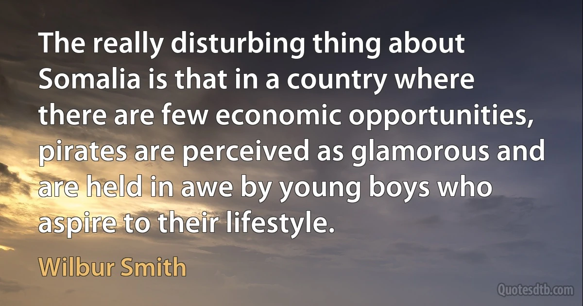 The really disturbing thing about Somalia is that in a country where there are few economic opportunities, pirates are perceived as glamorous and are held in awe by young boys who aspire to their lifestyle. (Wilbur Smith)