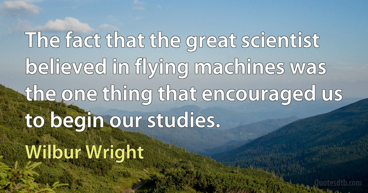 The fact that the great scientist believed in flying machines was the one thing that encouraged us to begin our studies. (Wilbur Wright)