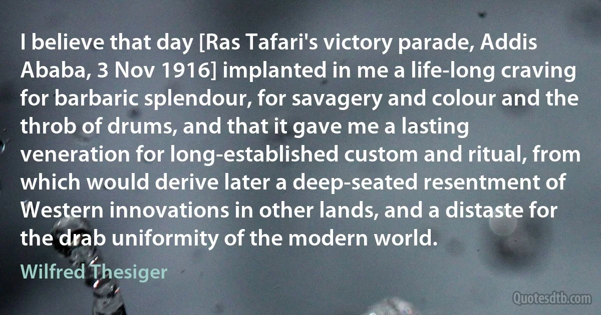 I believe that day [Ras Tafari's victory parade, Addis Ababa, 3 Nov 1916] implanted in me a life-long craving for barbaric splendour, for savagery and colour and the throb of drums, and that it gave me a lasting veneration for long-established custom and ritual, from which would derive later a deep-seated resentment of Western innovations in other lands, and a distaste for the drab uniformity of the modern world. (Wilfred Thesiger)