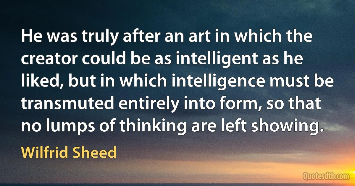 He was truly after an art in which the creator could be as intelligent as he liked, but in which intelligence must be transmuted entirely into form, so that no lumps of thinking are left showing. (Wilfrid Sheed)