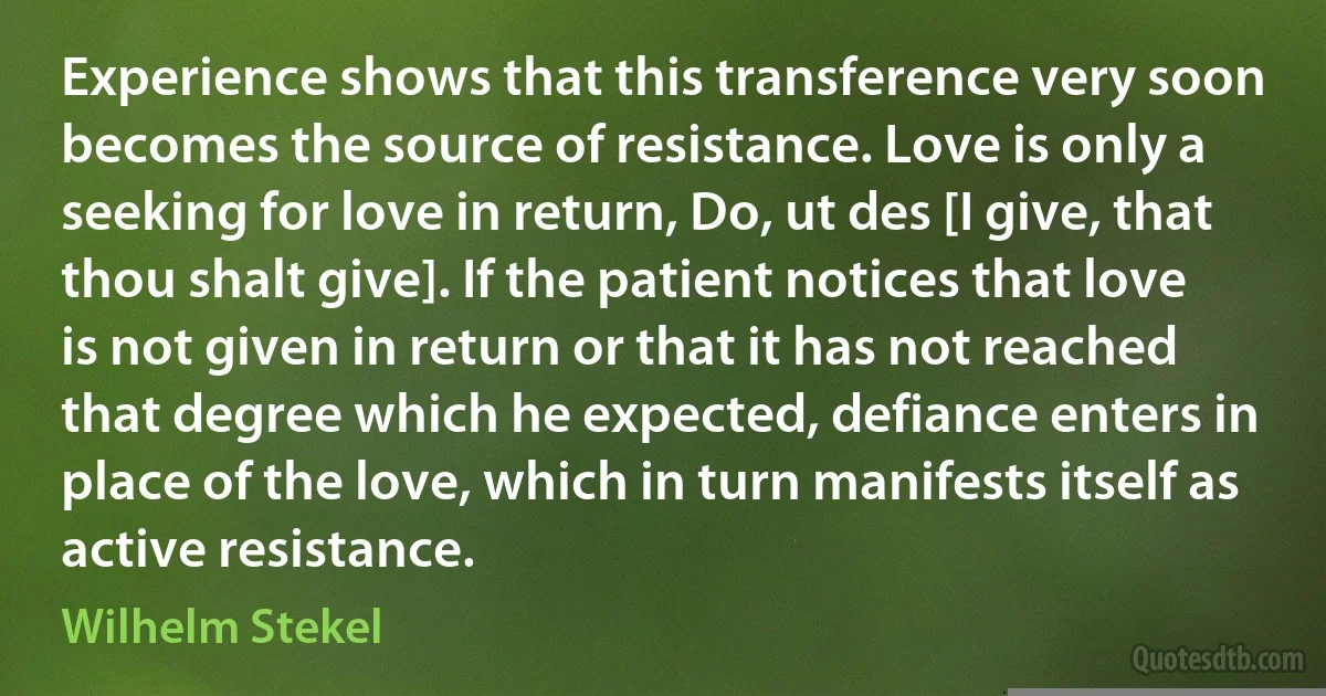 Experience shows that this transference very soon becomes the source of resistance. Love is only a seeking for love in return, Do, ut des [I give, that thou shalt give]. If the patient notices that love is not given in return or that it has not reached that degree which he expected, defiance enters in place of the love, which in turn manifests itself as active resistance. (Wilhelm Stekel)