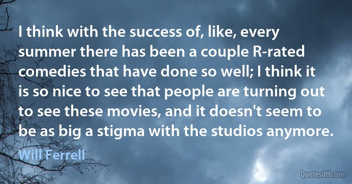 I think with the success of, like, every summer there has been a couple R-rated comedies that have done so well; I think it is so nice to see that people are turning out to see these movies, and it doesn't seem to be as big a stigma with the studios anymore. (Will Ferrell)