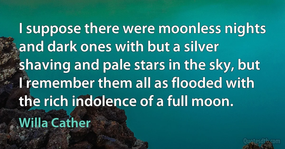 I suppose there were moonless nights and dark ones with but a silver shaving and pale stars in the sky, but I remember them all as flooded with the rich indolence of a full moon. (Willa Cather)