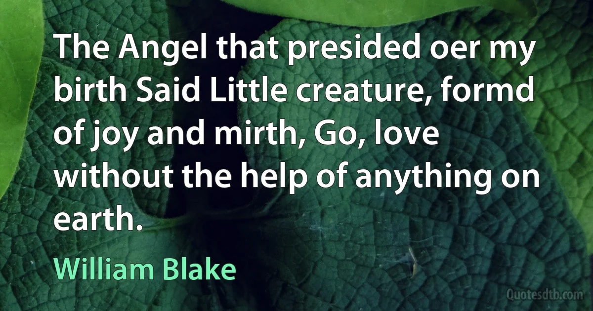 The Angel that presided oer my birth Said Little creature, formd of joy and mirth, Go, love without the help of anything on earth. (William Blake)