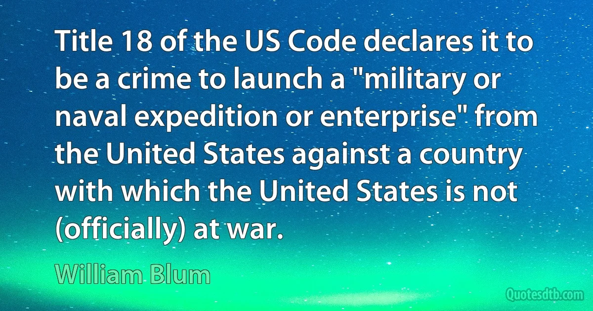 Title 18 of the US Code declares it to be a crime to launch a "military or naval expedition or enterprise" from the United States against a country with which the United States is not (officially) at war. (William Blum)