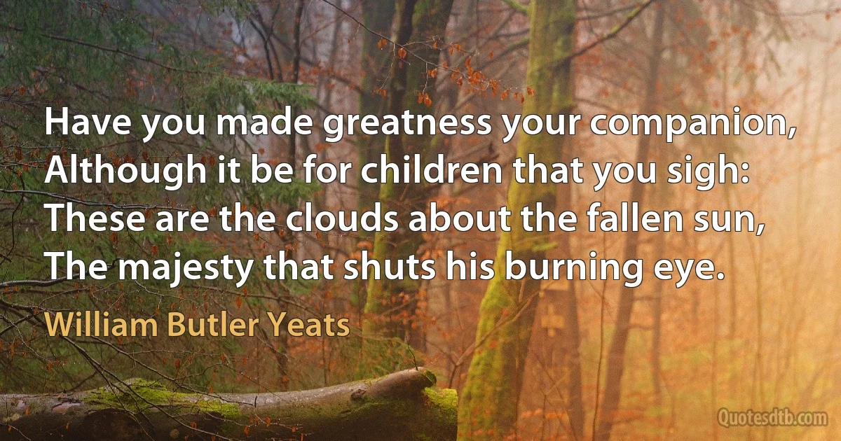 Have you made greatness your companion,
Although it be for children that you sigh:
These are the clouds about the fallen sun,
The majesty that shuts his burning eye. (William Butler Yeats)