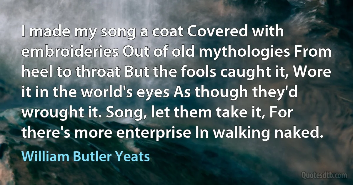 I made my song a coat Covered with embroideries Out of old mythologies From heel to throat But the fools caught it, Wore it in the world's eyes As though they'd wrought it. Song, let them take it, For there's more enterprise In walking naked. (William Butler Yeats)