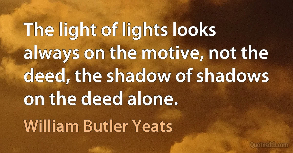 The light of lights looks always on the motive, not the deed, the shadow of shadows on the deed alone. (William Butler Yeats)