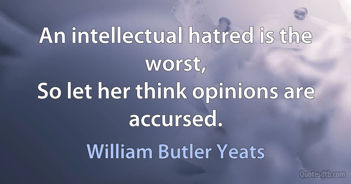 An intellectual hatred is the worst,
So let her think opinions are accursed. (William Butler Yeats)