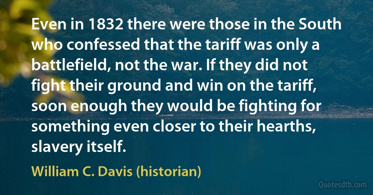 Even in 1832 there were those in the South who confessed that the tariff was only a battlefield, not the war. If they did not fight their ground and win on the tariff, soon enough they would be fighting for something even closer to their hearths, slavery itself. (William C. Davis (historian))