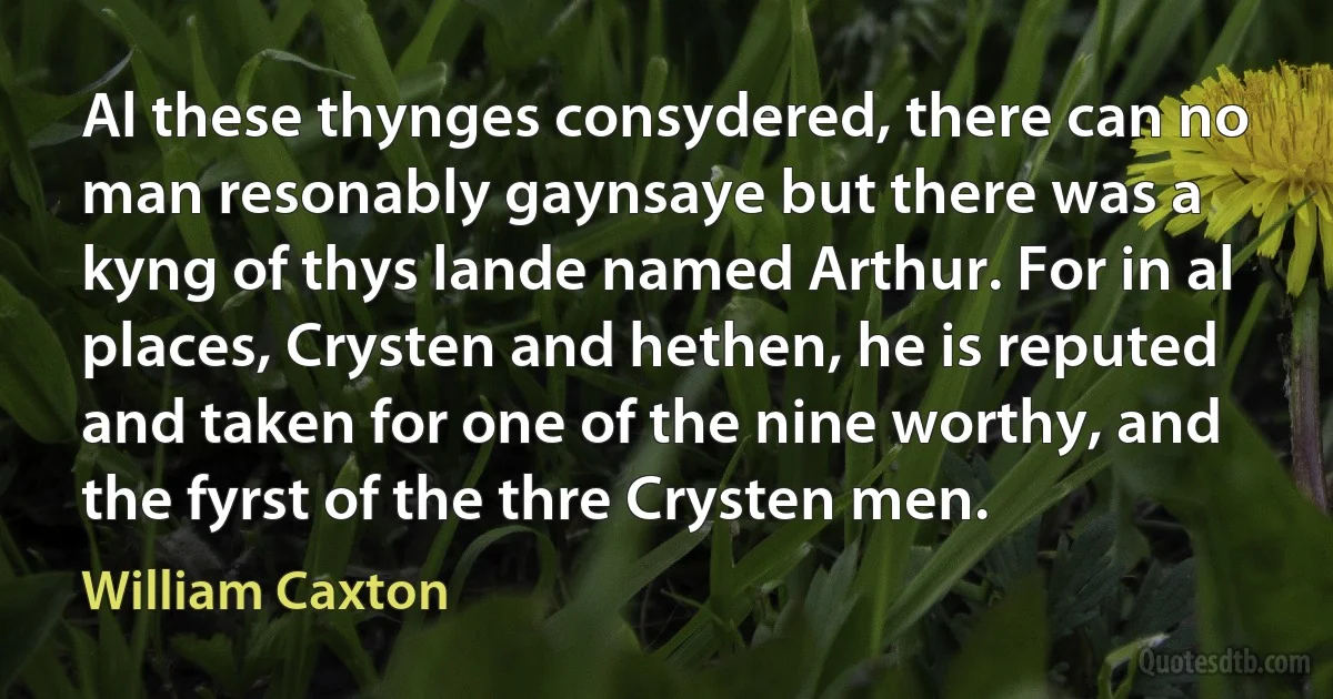 Al these thynges consydered, there can no man resonably gaynsaye but there was a kyng of thys lande named Arthur. For in al places, Crysten and hethen, he is reputed and taken for one of the nine worthy, and the fyrst of the thre Crysten men. (William Caxton)