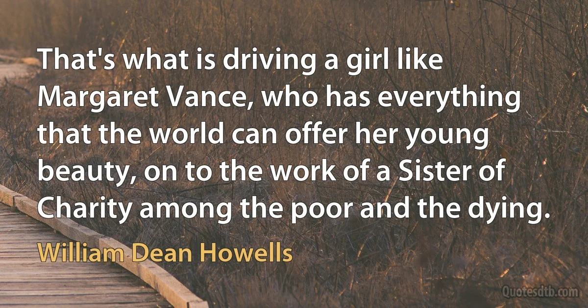 That's what is driving a girl like Margaret Vance, who has everything that the world can offer her young beauty, on to the work of a Sister of Charity among the poor and the dying. (William Dean Howells)