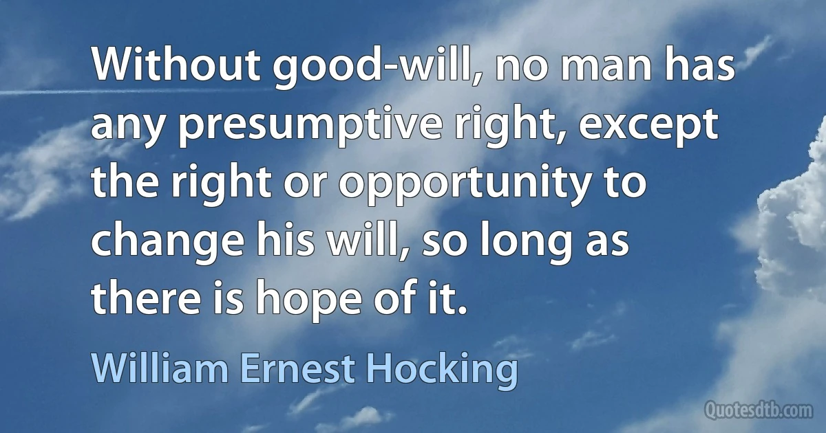 Without good-will, no man has any presumptive right, except the right or opportunity to change his will, so long as there is hope of it. (William Ernest Hocking)