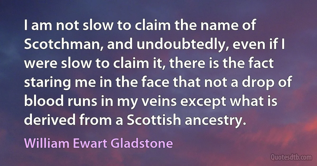 I am not slow to claim the name of Scotchman, and undoubtedly, even if I were slow to claim it, there is the fact staring me in the face that not a drop of blood runs in my veins except what is derived from a Scottish ancestry. (William Ewart Gladstone)