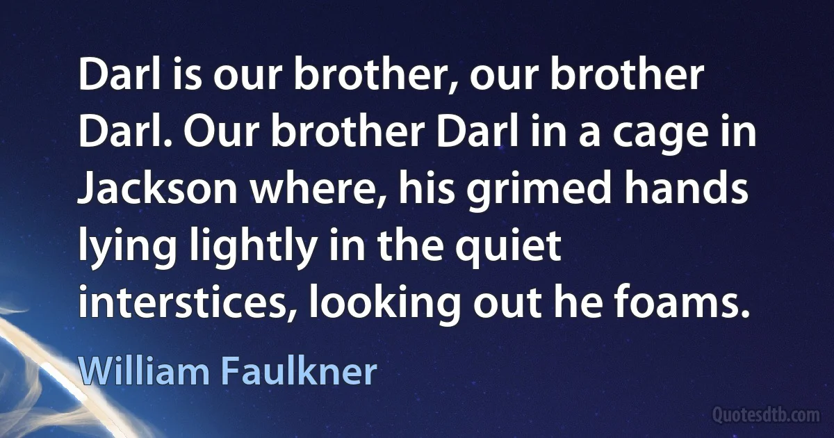 Darl is our brother, our brother Darl. Our brother Darl in a cage in Jackson where, his grimed hands lying lightly in the quiet interstices, looking out he foams. (William Faulkner)