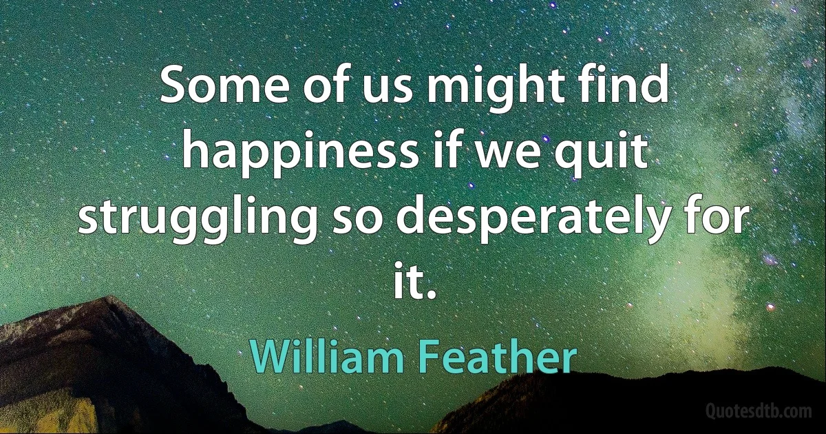 Some of us might find happiness if we quit struggling so desperately for it. (William Feather)