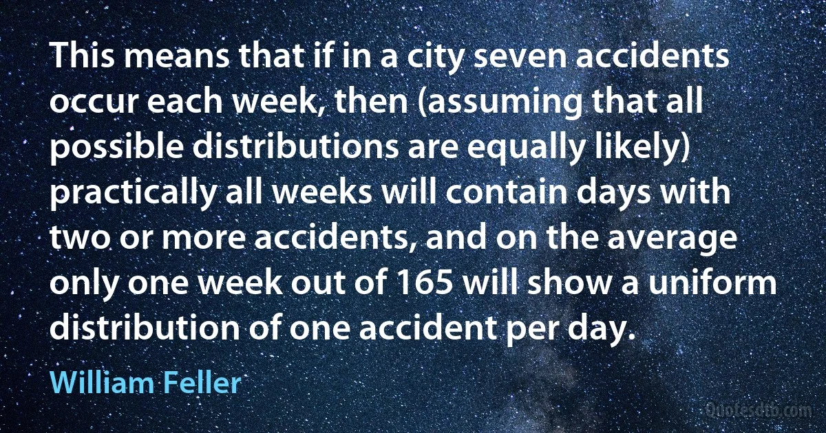 This means that if in a city seven accidents occur each week, then (assuming that all possible distributions are equally likely) practically all weeks will contain days with two or more accidents, and on the average only one week out of 165 will show a uniform distribution of one accident per day. (William Feller)