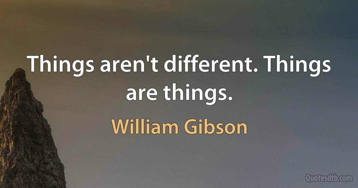 Things aren't different. Things are things. (William Gibson)