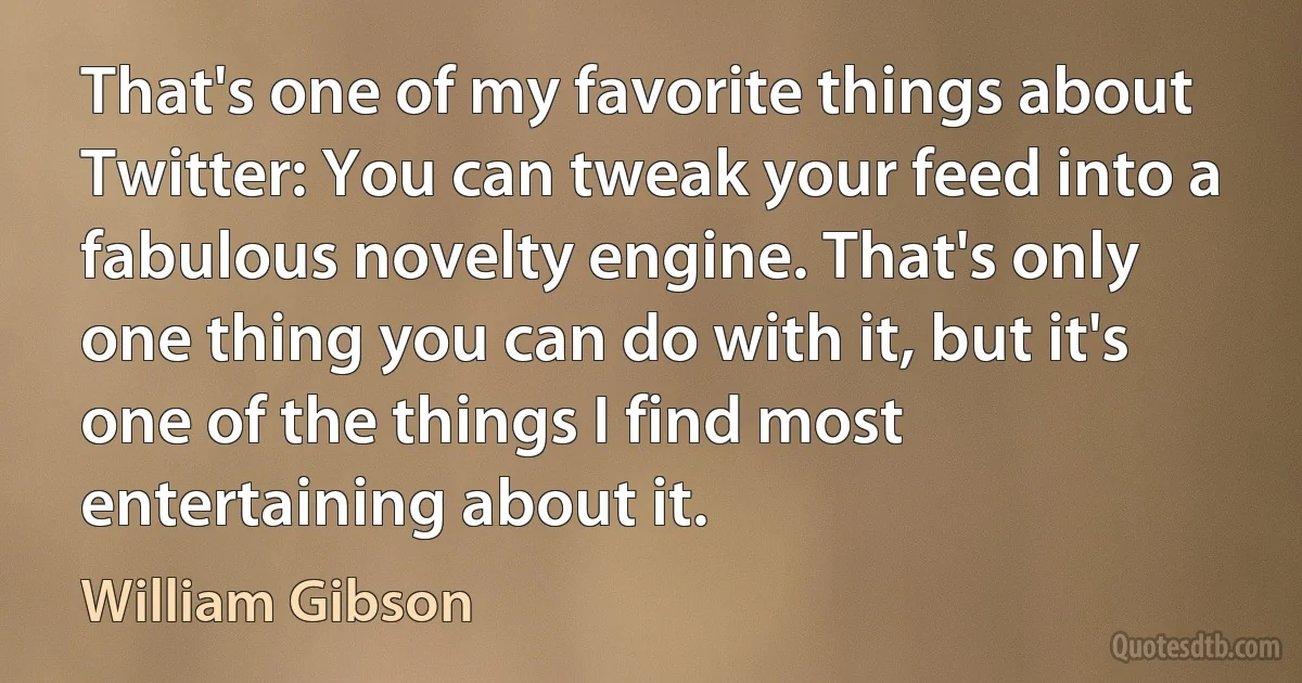 That's one of my favorite things about Twitter: You can tweak your feed into a fabulous novelty engine. That's only one thing you can do with it, but it's one of the things I find most entertaining about it. (William Gibson)