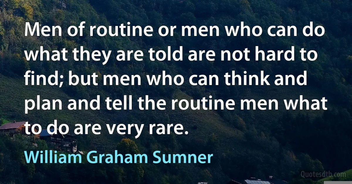 Men of routine or men who can do what they are told are not hard to find; but men who can think and plan and tell the routine men what to do are very rare. (William Graham Sumner)