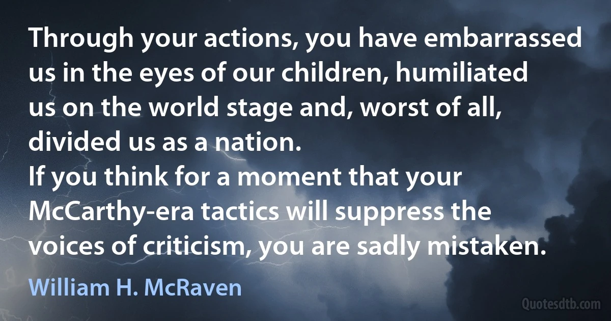 Through your actions, you have embarrassed us in the eyes of our children, humiliated us on the world stage and, worst of all, divided us as a nation.
If you think for a moment that your McCarthy-era tactics will suppress the voices of criticism, you are sadly mistaken. (William H. McRaven)