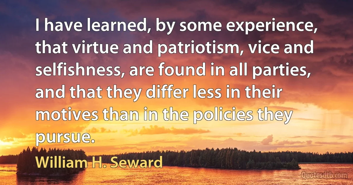 I have learned, by some experience, that virtue and patriotism, vice and selfishness, are found in all parties, and that they differ less in their motives than in the policies they pursue. (William H. Seward)