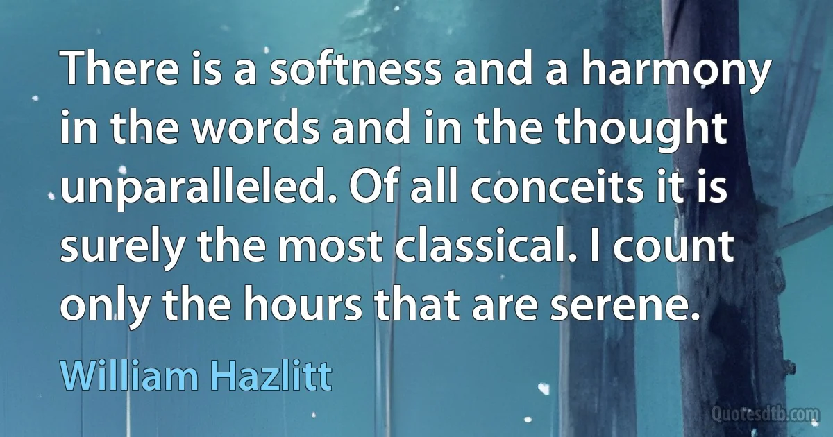 There is a softness and a harmony in the words and in the thought unparalleled. Of all conceits it is surely the most classical. I count only the hours that are serene. (William Hazlitt)