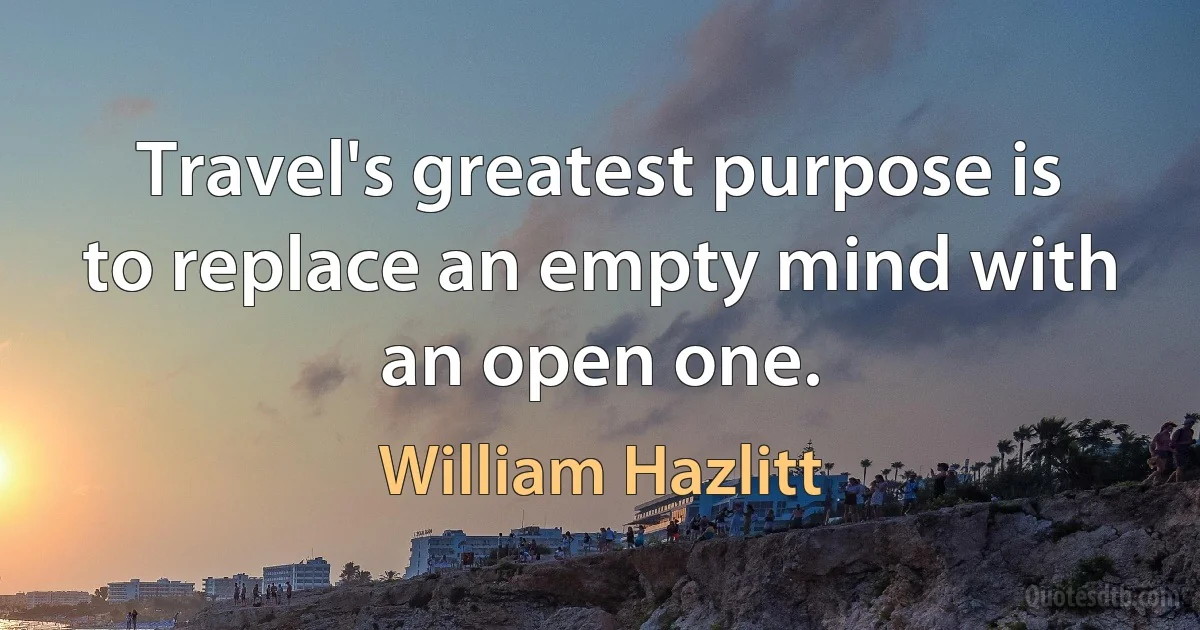 Travel's greatest purpose is to replace an empty mind with an open one. (William Hazlitt)