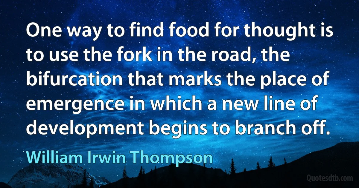 One way to find food for thought is to use the fork in the road, the bifurcation that marks the place of emergence in which a new line of development begins to branch off. (William Irwin Thompson)