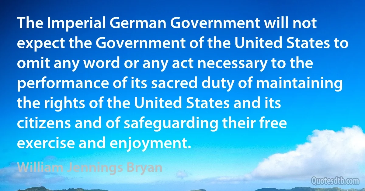 The Imperial German Government will not expect the Government of the United States to omit any word or any act necessary to the performance of its sacred duty of maintaining the rights of the United States and its citizens and of safeguarding their free exercise and enjoyment. (William Jennings Bryan)