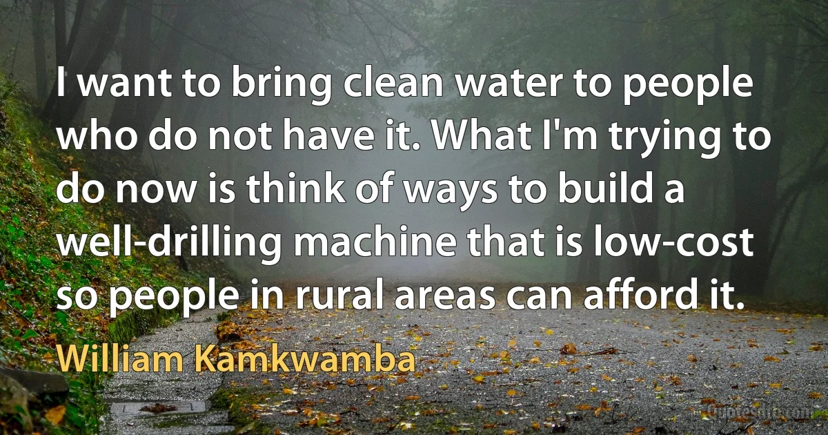 I want to bring clean water to people who do not have it. What I'm trying to do now is think of ways to build a well-drilling machine that is low-cost so people in rural areas can afford it. (William Kamkwamba)