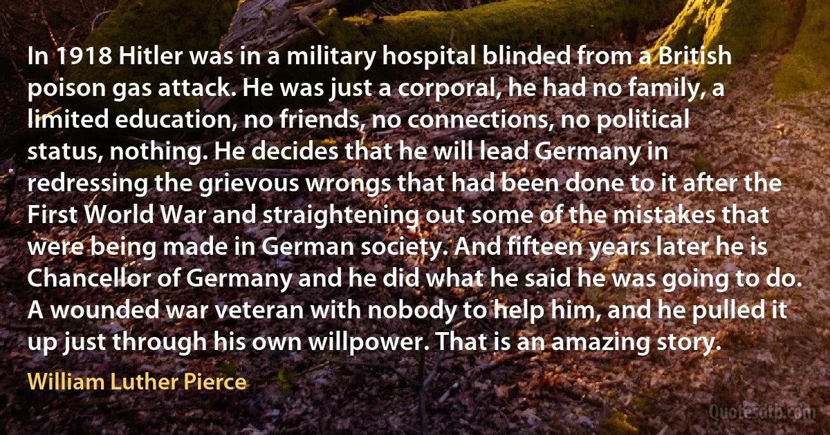 In 1918 Hitler was in a military hospital blinded from a British poison gas attack. He was just a corporal, he had no family, a limited education, no friends, no connections, no political status, nothing. He decides that he will lead Germany in redressing the grievous wrongs that had been done to it after the First World War and straightening out some of the mistakes that were being made in German society. And fifteen years later he is Chancellor of Germany and he did what he said he was going to do. A wounded war veteran with nobody to help him, and he pulled it up just through his own willpower. That is an amazing story. (William Luther Pierce)