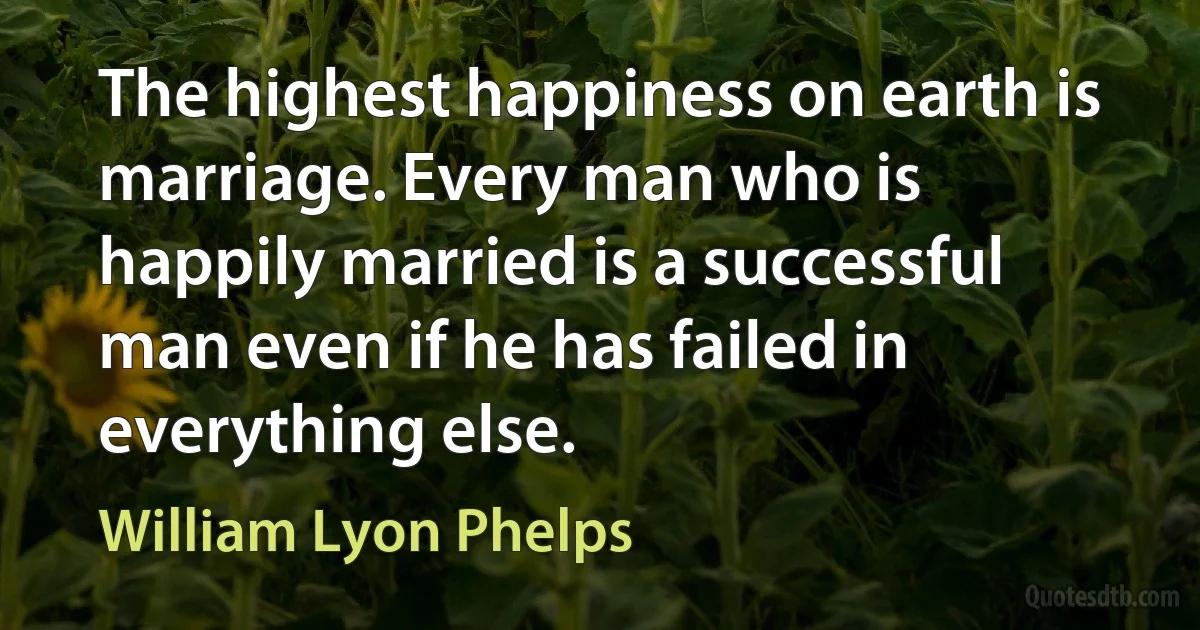 The highest happiness on earth is marriage. Every man who is happily married is a successful man even if he has failed in everything else. (William Lyon Phelps)