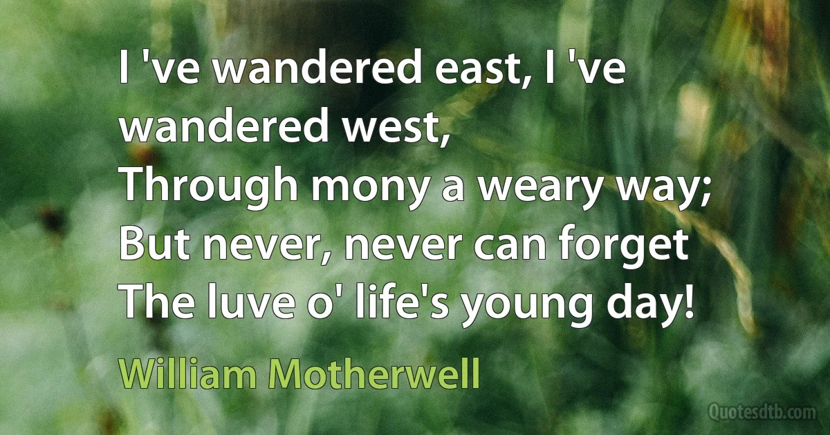 I 've wandered east, I 've wandered west,
Through mony a weary way;
But never, never can forget
The luve o' life's young day! (William Motherwell)