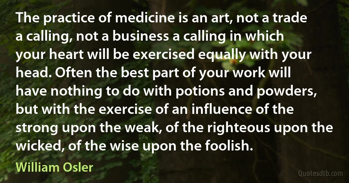 The practice of medicine is an art, not a trade a calling, not a business a calling in which your heart will be exercised equally with your head. Often the best part of your work will have nothing to do with potions and powders, but with the exercise of an influence of the strong upon the weak, of the righteous upon the wicked, of the wise upon the foolish. (William Osler)