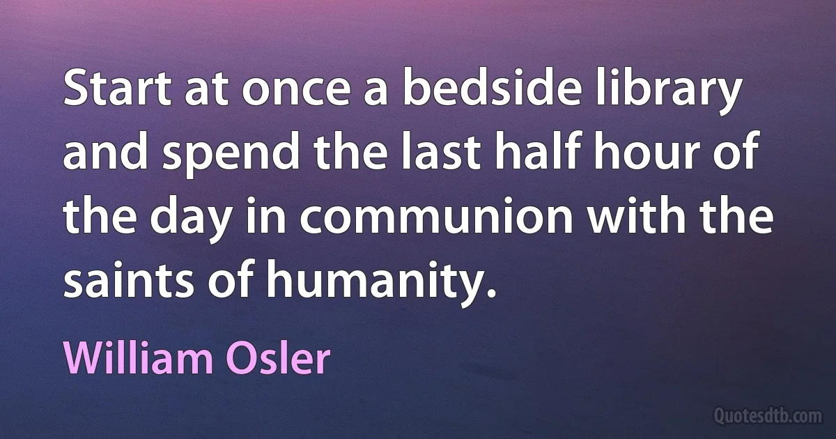 Start at once a bedside library and spend the last half hour of the day in communion with the saints of humanity. (William Osler)