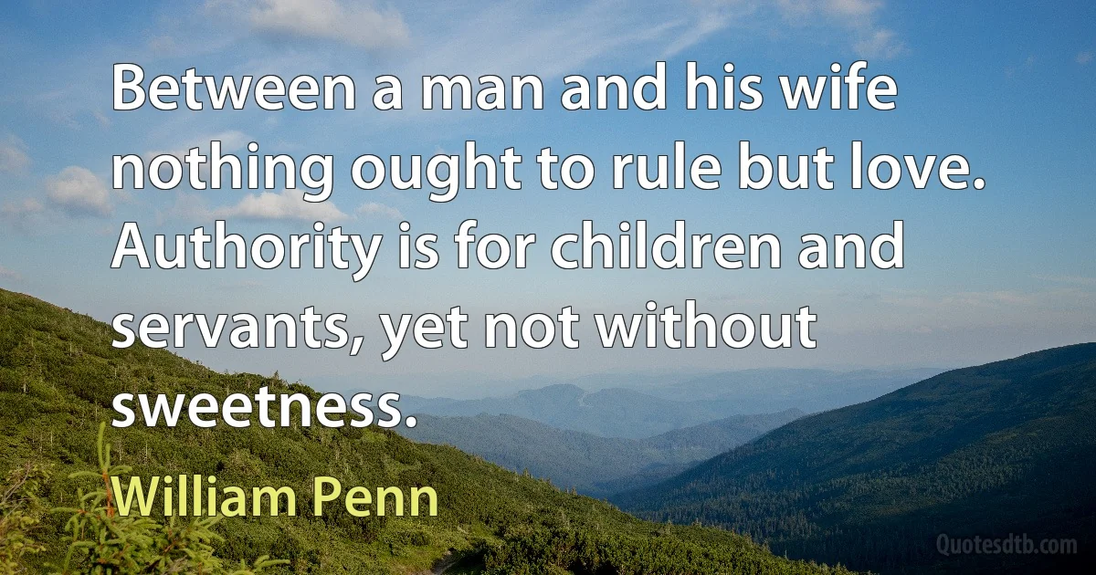 Between a man and his wife nothing ought to rule but love. Authority is for children and servants, yet not without sweetness. (William Penn)