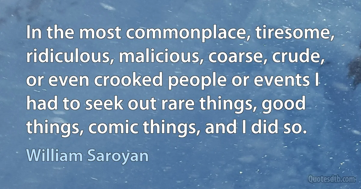 In the most commonplace, tiresome, ridiculous, malicious, coarse, crude, or even crooked people or events I had to seek out rare things, good things, comic things, and I did so. (William Saroyan)