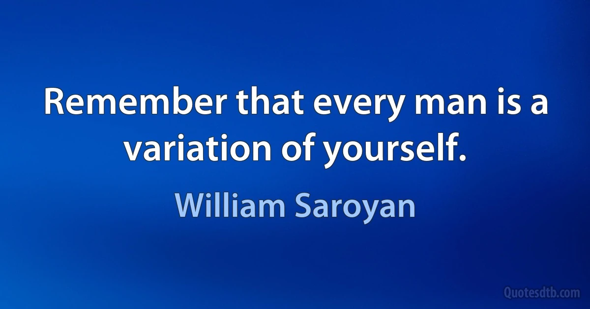 Remember that every man is a variation of yourself. (William Saroyan)