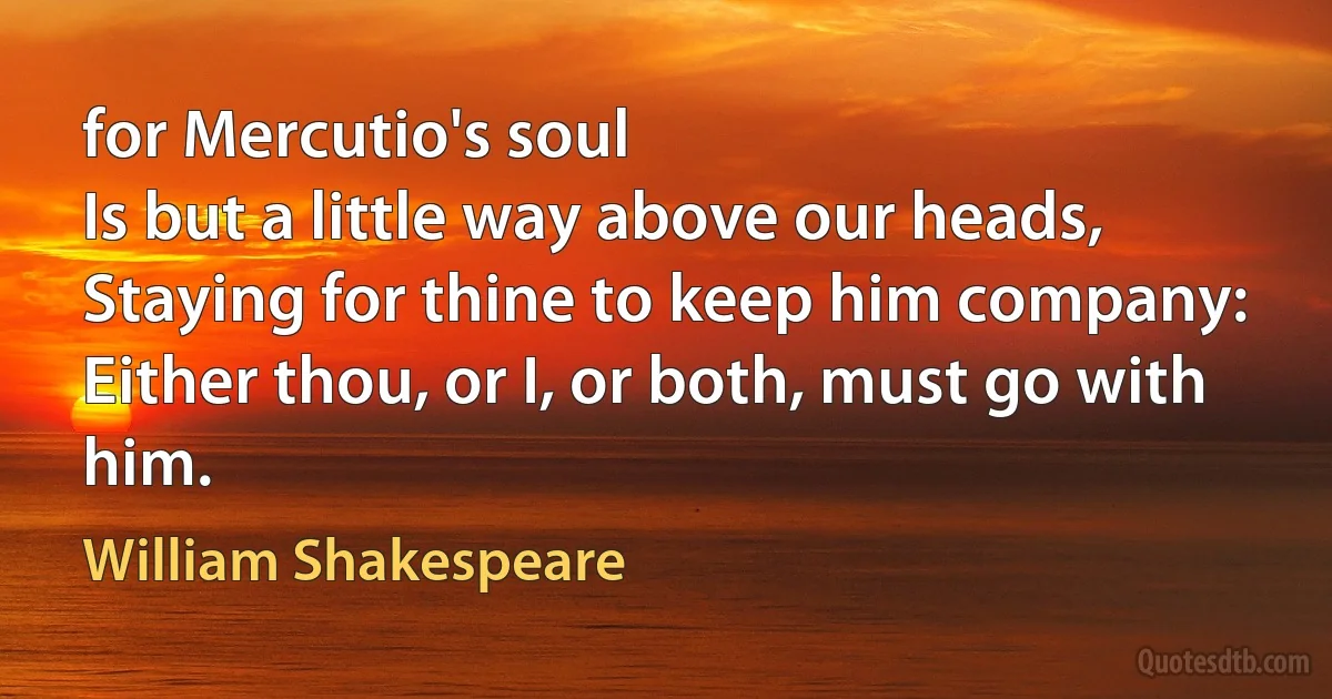 for Mercutio's soul
Is but a little way above our heads,
Staying for thine to keep him company:
Either thou, or I, or both, must go with him. (William Shakespeare)