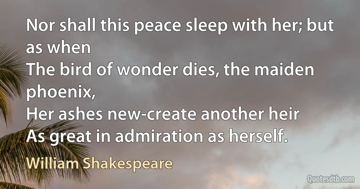 Nor shall this peace sleep with her; but as when
The bird of wonder dies, the maiden phoenix,
Her ashes new-create another heir
As great in admiration as herself. (William Shakespeare)