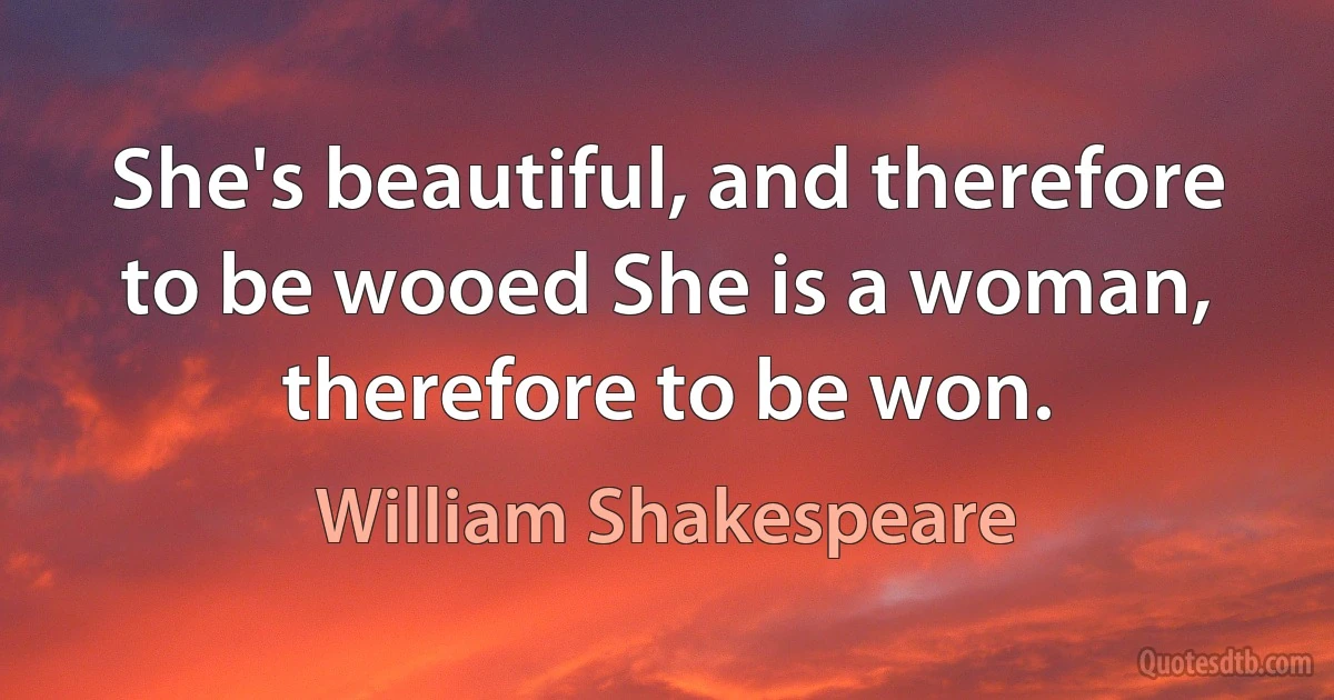 She's beautiful, and therefore to be wooed She is a woman, therefore to be won. (William Shakespeare)