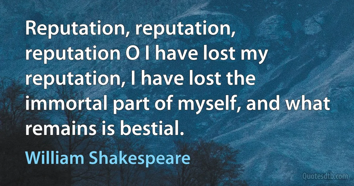 Reputation, reputation, reputation O I have lost my reputation, I have lost the immortal part of myself, and what remains is bestial. (William Shakespeare)