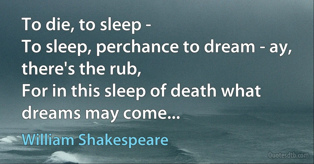 To die, to sleep -
To sleep, perchance to dream - ay, there's the rub,
For in this sleep of death what dreams may come... (William Shakespeare)