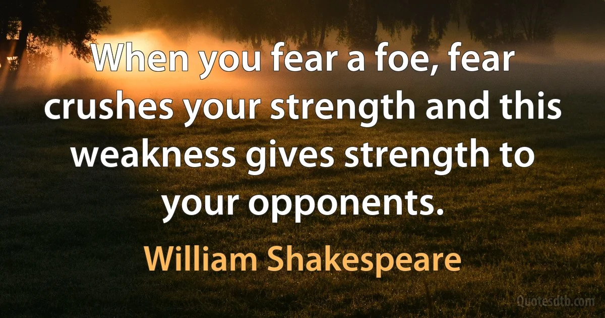 When you fear a foe, fear crushes your strength and this weakness gives strength to your opponents. (William Shakespeare)